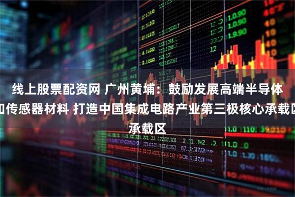 线上股票配资网 广州黄埔：鼓励发展高端半导体和传感器材料 打造中国集成电路产业第三极核心承载区