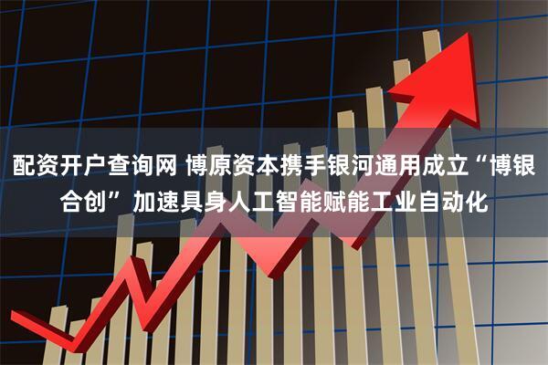 配资开户查询网 博原资本携手银河通用成立“博银合创” 加速具身人工智能赋能工业自动化