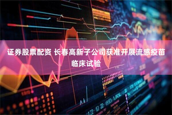 证券股票配资 长春高新子公司获准开展流感疫苗临床试验