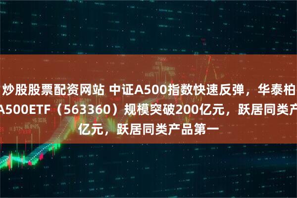 炒股股票配资网站 中证A500指数快速反弹，华泰柏瑞中证A500ETF（563360）规模突破200亿元，跃居同类产品第一