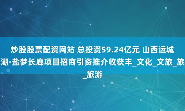 炒股股票配资网站 总投资59.24亿元 山西运城盐湖·盐梦长廊项目招商引资推介收获丰_文化_文旅_旅游