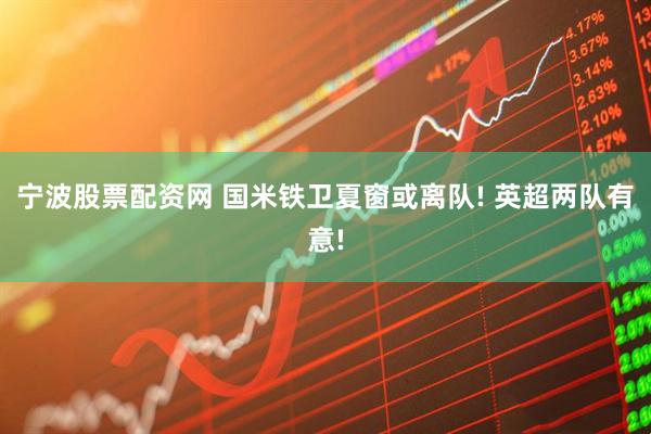 宁波股票配资网 国米铁卫夏窗或离队! 英超两队有意!