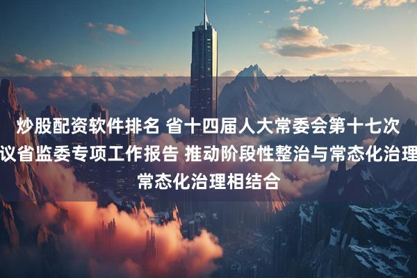 炒股配资软件排名 省十四届人大常委会第十七次会议审议省监委专项工作报告 推动阶段性整治与常态化治理相结合