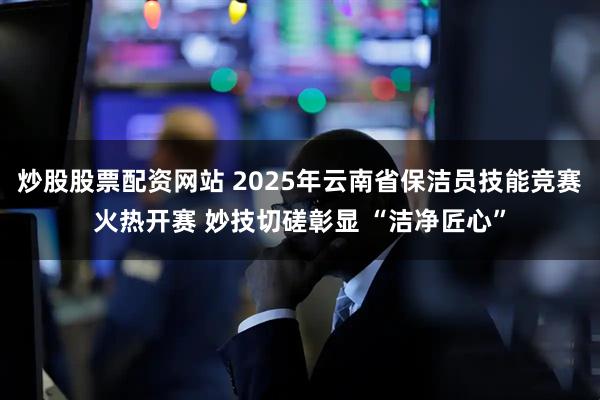 炒股股票配资网站 2025年云南省保洁员技能竞赛火热开赛 妙技切磋彰显 “洁净匠心”