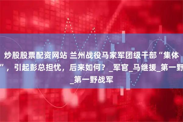 炒股股票配资网站 兰州战役马家军团级干部“集体消失”，引起彭总担忧，后来如何？_军官_马继援_第一野战军