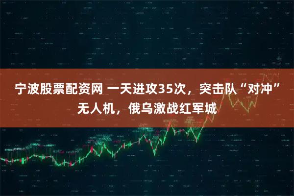 宁波股票配资网 一天进攻35次，突击队“对冲”无人机，俄乌激战红军城