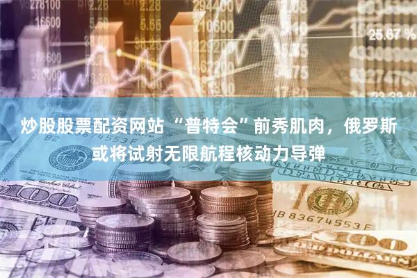 炒股股票配资网站 “普特会”前秀肌肉，俄罗斯或将试射无限航程核动力导弹