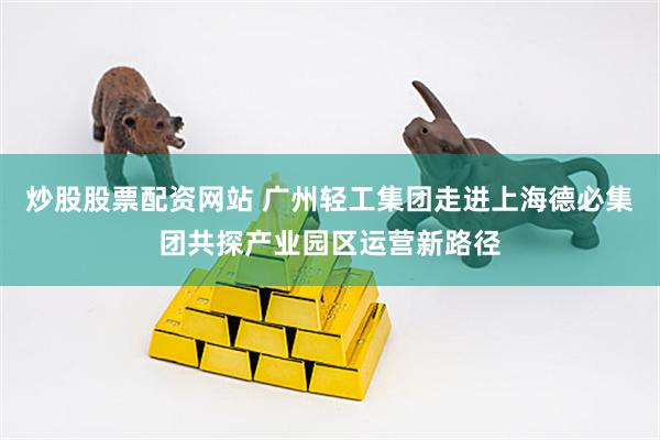 炒股股票配资网站 广州轻工集团走进上海德必集团共探产业园区运营新路径