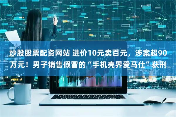 炒股股票配资网站 进价10元卖百元，涉案超90万元！男子销售假冒的“手机壳界爱马仕”获刑