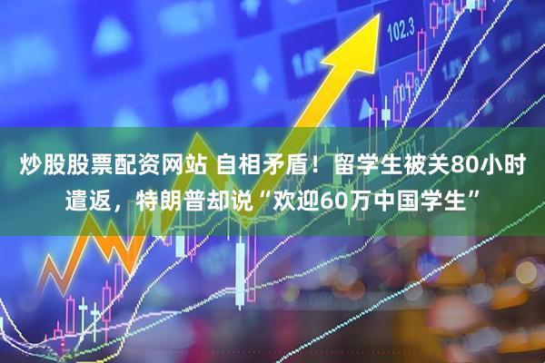炒股股票配资网站 自相矛盾！留学生被关80小时遣返，特朗普却说“欢迎60万中国学生”