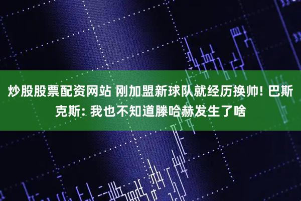 炒股股票配资网站 刚加盟新球队就经历换帅! 巴斯克斯: 我也不知道滕哈赫发生了啥