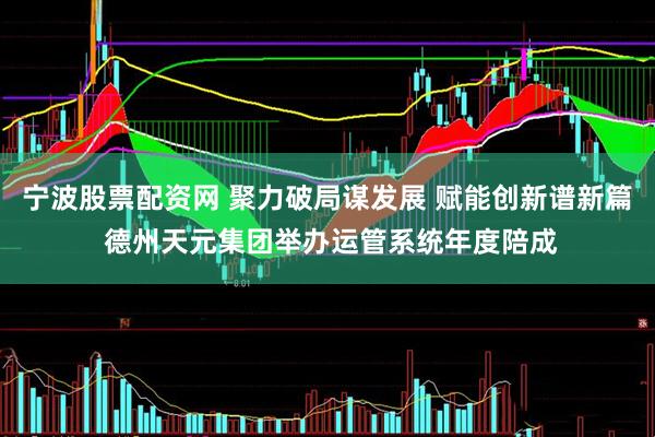 宁波股票配资网 聚力破局谋发展 赋能创新谱新篇 德州天元集团举办运管系统年度陪成