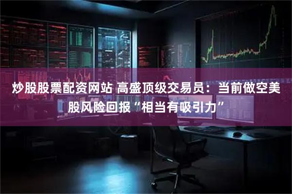 炒股股票配资网站 高盛顶级交易员：当前做空美股风险回报“相当有吸引力”