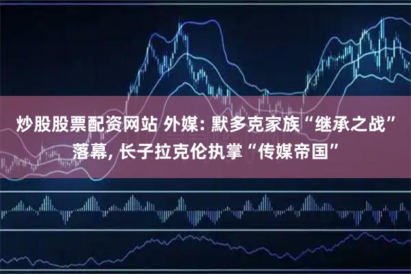 炒股股票配资网站 外媒: 默多克家族“继承之战”落幕, 长子拉克伦执掌“传媒帝国”