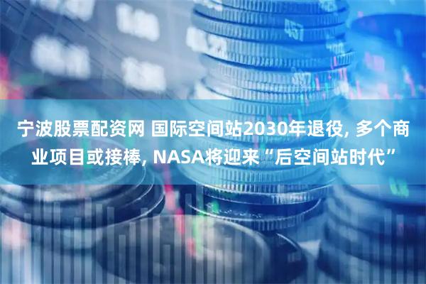 宁波股票配资网 国际空间站2030年退役, 多个商业项目或接棒, NASA将迎来“后空间站时代”