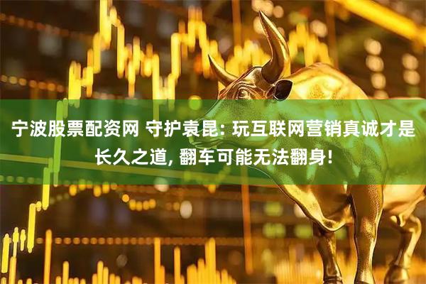 宁波股票配资网 守护袁昆: 玩互联网营销真诚才是长久之道, 翻车可能无法翻身!