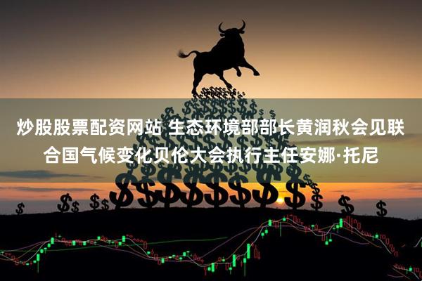 炒股股票配资网站 生态环境部部长黄润秋会见联合国气候变化贝伦大会执行主任安娜·托尼