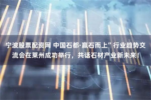 宁波股票配资网 中国石都·赢石而上”行业趋势交流会在莱州成功举行，共话石材产业新未来！