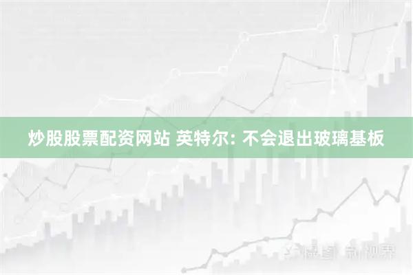 炒股股票配资网站 英特尔: 不会退出玻璃基板