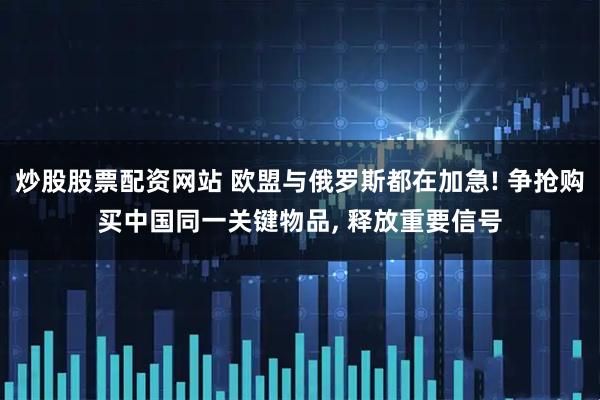 炒股股票配资网站 欧盟与俄罗斯都在加急! 争抢购买中国同一关键物品, 释放重要信号