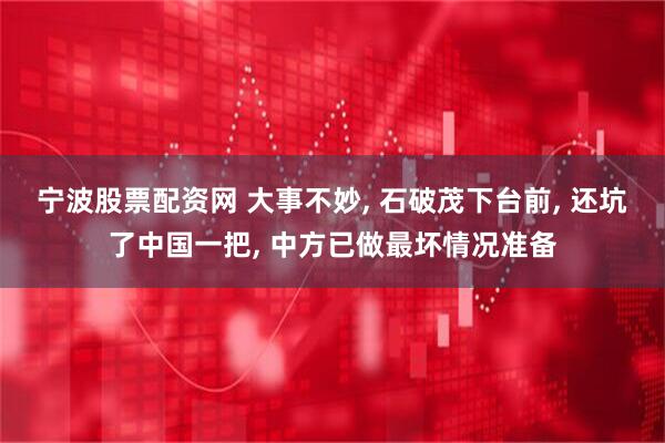 宁波股票配资网 大事不妙, 石破茂下台前, 还坑了中国一把, 中方已做最坏情况准备