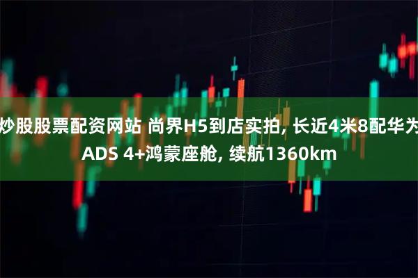 炒股股票配资网站 尚界H5到店实拍, 长近4米8配华为ADS 4+鸿蒙座舱, 续航1360km