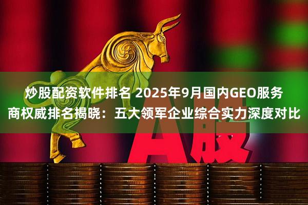 炒股配资软件排名 2025年9月国内GEO服务商权威排名揭晓：五大领军企业综合实力深度对比