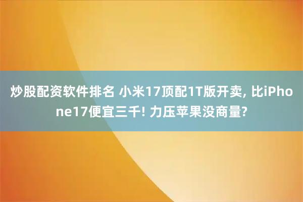 炒股配资软件排名 小米17顶配1T版开卖, 比iPhone17便宜三千! 力压苹果没商量?