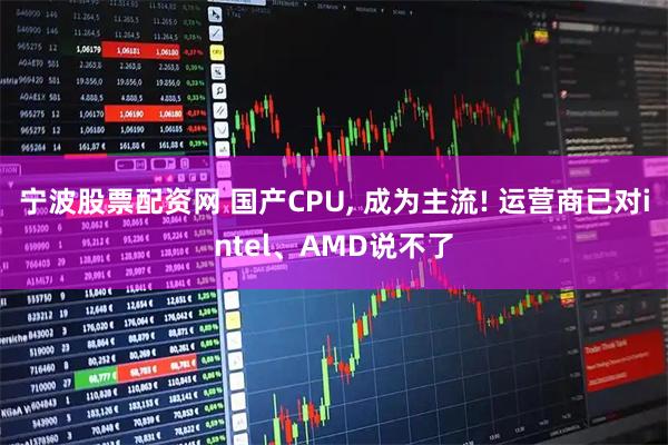 宁波股票配资网 国产CPU, 成为主流! 运营商已对intel、AMD说不了